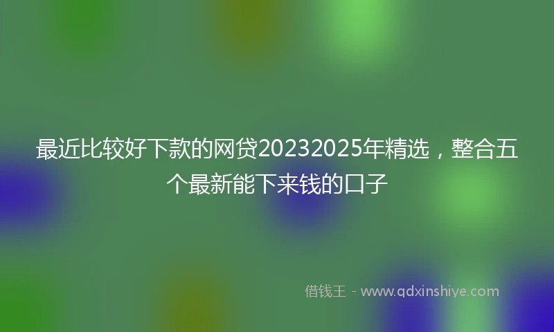 最近比较好下款的网贷20232025年精选，整合五个最新能下来钱的口子