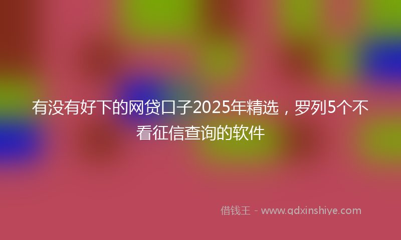有没有好下的网贷口子2025年精选，罗列5个不看征信查询的软件