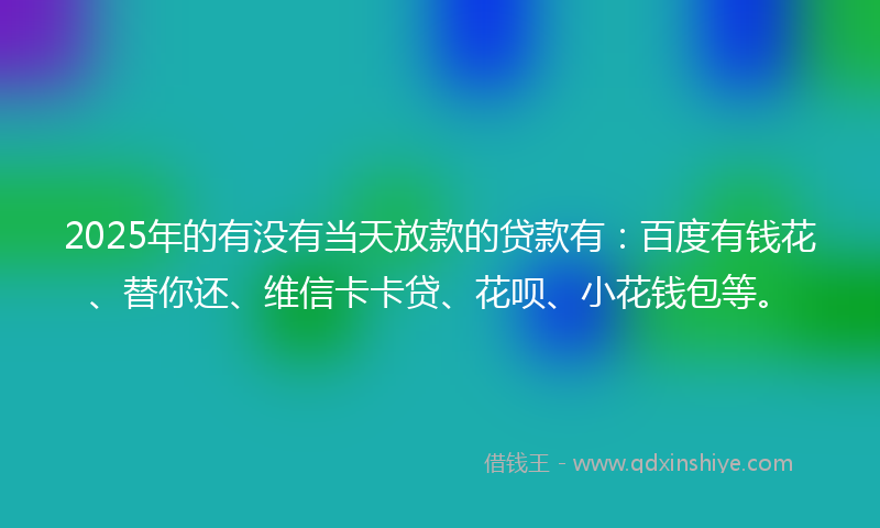 2025年的有没有当天放款的贷款有：百度有钱花、替你还、维信卡卡贷、花呗、小花钱包等。