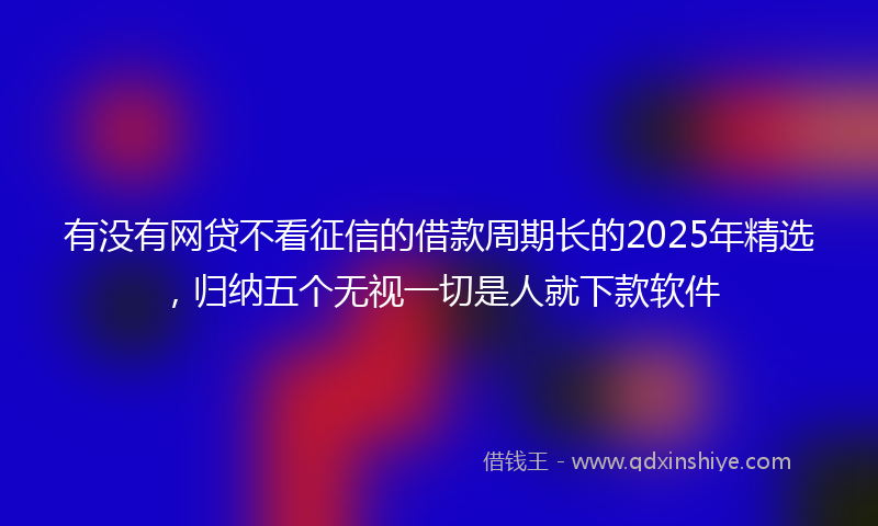 有没有网贷不看征信的借款周期长的2025年精选，归纳五个无视一切是人就下款软件