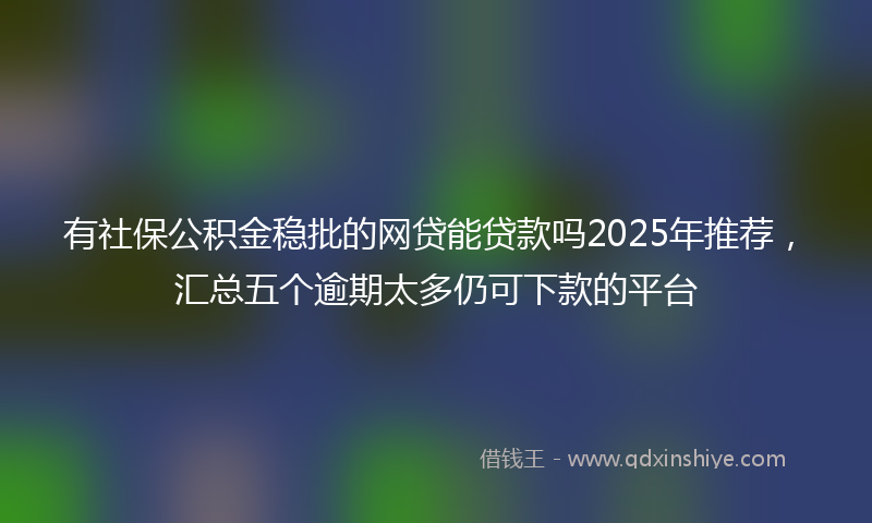 有社保公积金稳批的网贷能贷款吗2025年推荐，汇总五个逾期太多仍可下款的平台