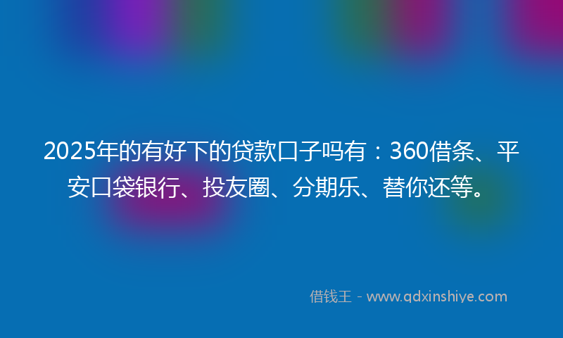 2025年的有好下的贷款口子吗有：360借条、平安口袋银行、投友圈、分期乐、替你还等。