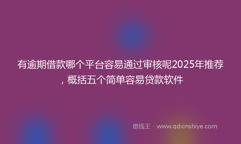 有逾期借款哪个平台容易通过审核呢2025年推荐，概括五个简单容易贷款软件