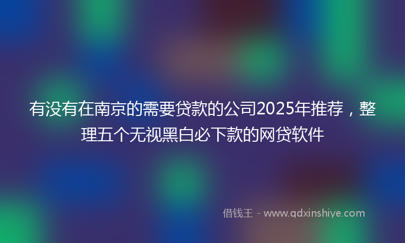 有没有在南京的需要贷款的公司2025年推荐，整理五个无视黑白必下款的网贷软件