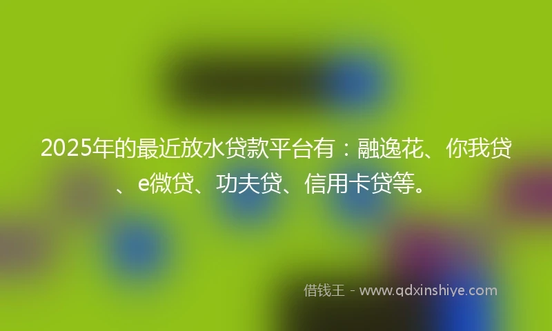 2025年的最近放水贷款平台有：融逸花、你我贷、e微贷、功夫贷、信用卡贷等。
