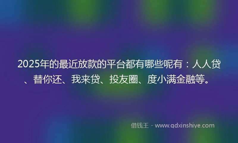 2025年的最近放款的平台都有哪些呢有：人人贷、替你还、我来贷、投友圈、度小满金融等。