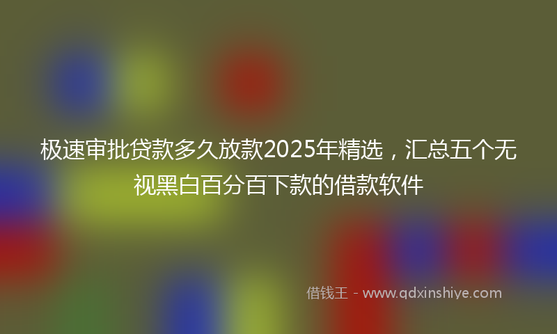 极速审批贷款多久放款2025年精选，汇总五个无视黑白百分百下款的借款软件