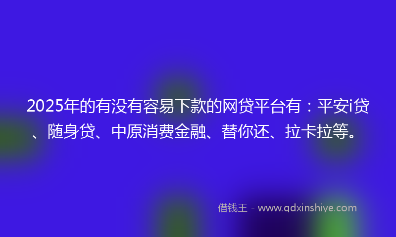 2025年的有没有容易下款的网贷平台有：平安i贷、随身贷、中原消费金融、替你还、拉卡拉等。