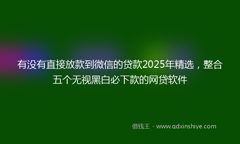 有没有直接放款到微信的贷款2025年精选，整合五个无视黑白必下款的网贷软件