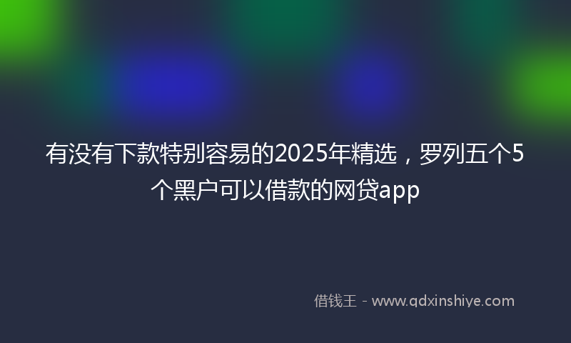 有没有下款特别容易的2025年精选,罗列五个5个黑户可以借款的网贷app
