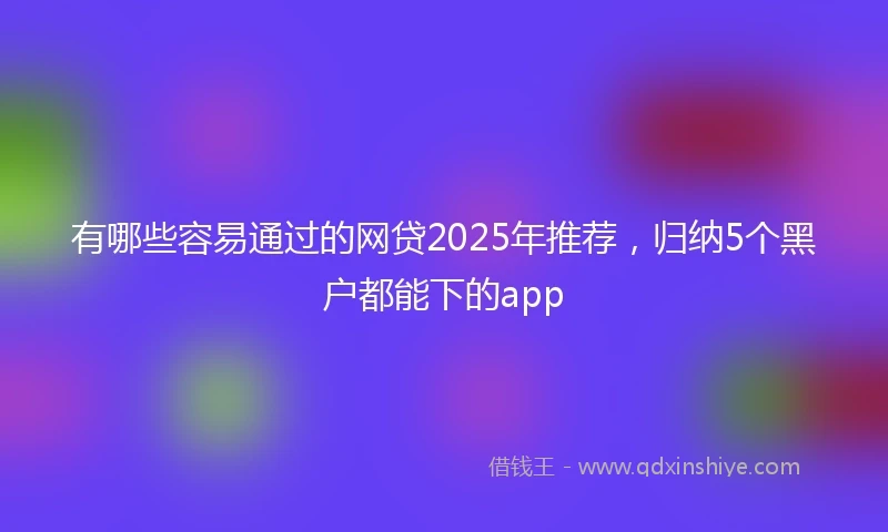 有哪些容易通过的网贷2025年推荐，归纳5个黑户都能下的app