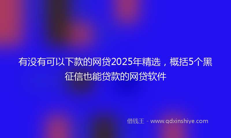 有没有可以下款的网贷2025年精选，概括5个黑征信也能贷款的网贷软件