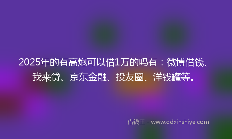 2025年的有高炮可以借1万的吗有：微博借钱、我来贷、京东金融、投友圈、洋钱罐等。
