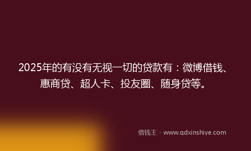 2025年的有没有无视一切的贷款有：微博借钱、惠商贷、超人卡、投友圈、随身贷等。