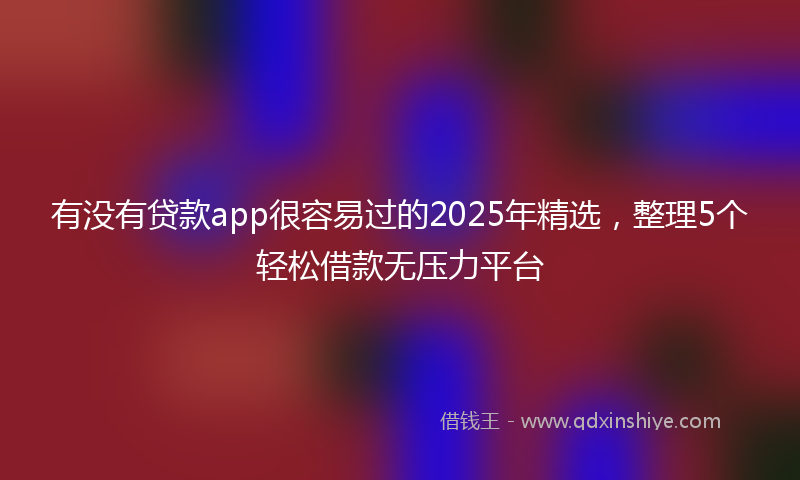 有没有贷款app很容易过的2025年精选，整理5个轻松借款无压力平台