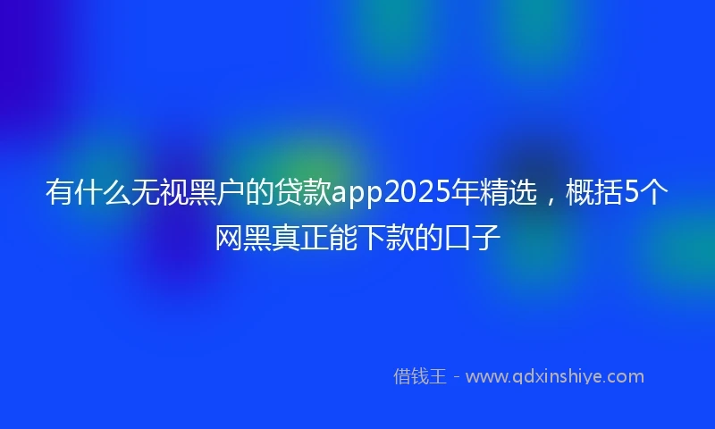 有什么无视黑户的贷款app2025年精选，概括5个网黑真正能下款的口子