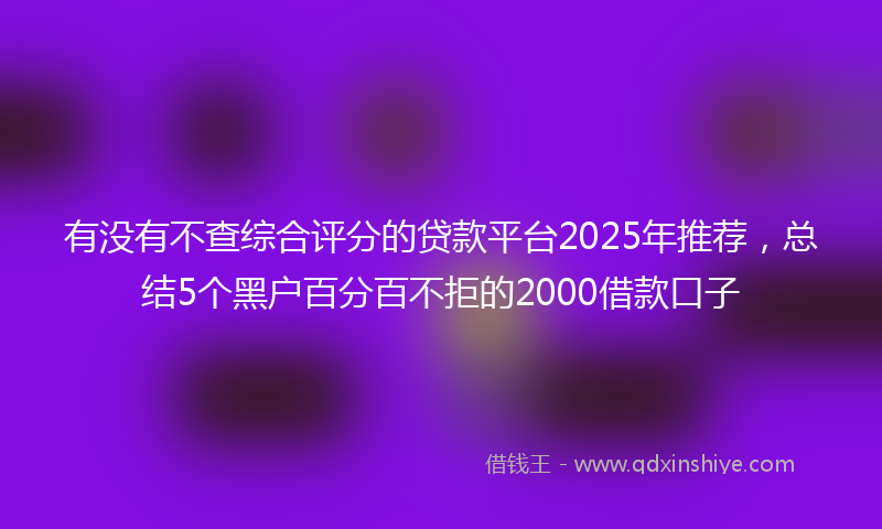 有没有不查综合评分的贷款平台2025年推荐，总结5个黑户百分百不拒的2000借款口子