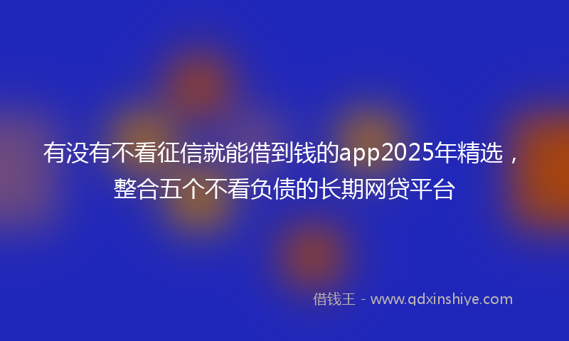 有没有不看征信就能借到钱的app2025年精选，整合五个不看负债的长期网贷平台