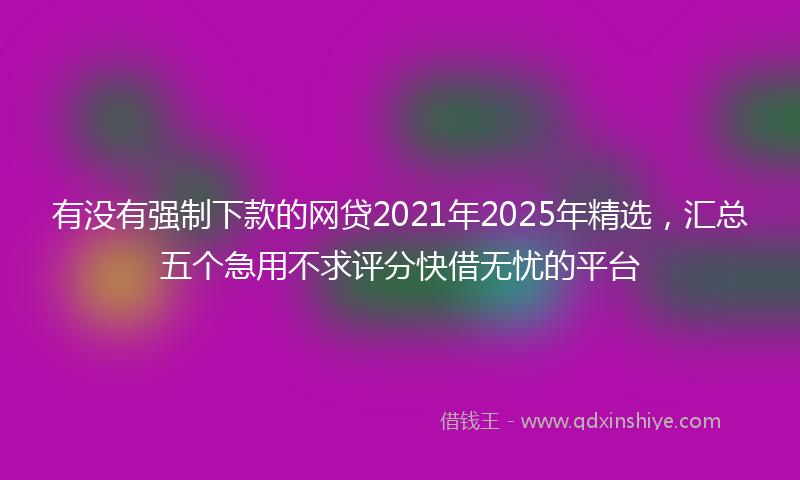 有没有强制下款的网贷2021年2025年精选，汇总五个急用不求评分快借无忧的平台
