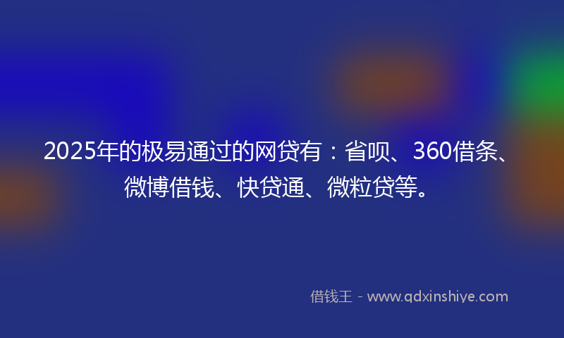 2025年的极易通过的网贷有：省呗、360借条、微博借钱、快贷通、微粒贷等。