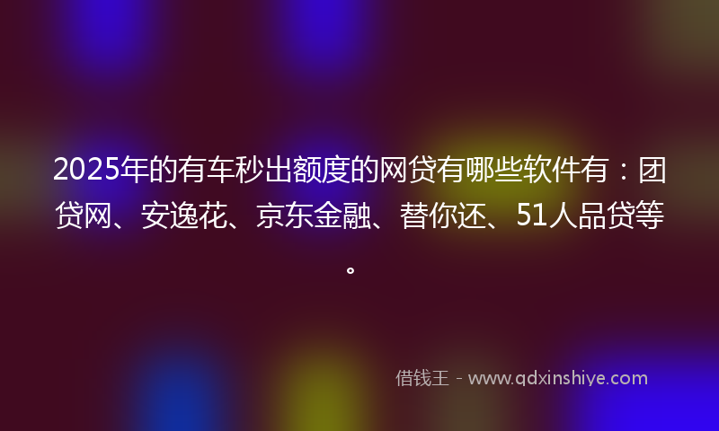 2025年的有车秒出额度的网贷有哪些软件有：团贷网、安逸花、京东金融、替你还、51人品贷等。