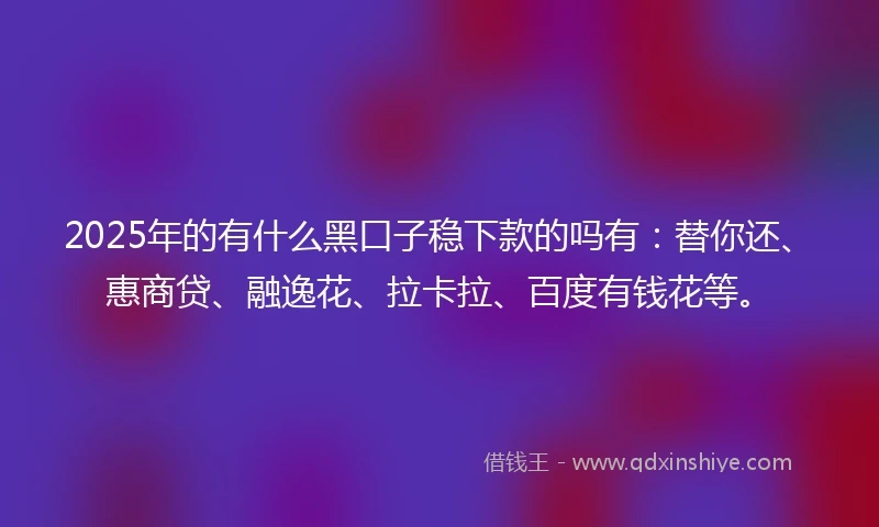 2025年的有什么黑口子稳下款的吗有：替你还、惠商贷、融逸花、拉卡拉、百度有钱花等。