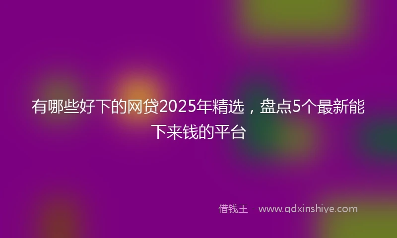 有哪些好下的网贷2025年精选，盘点5个最新能下来钱的平台