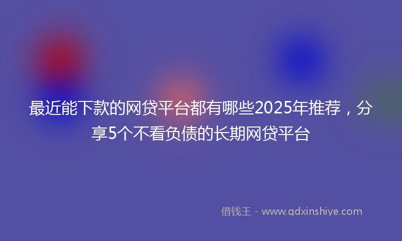 最近能下款的网贷平台都有哪些2025年推荐，分享5个不看负债的长期网贷平台