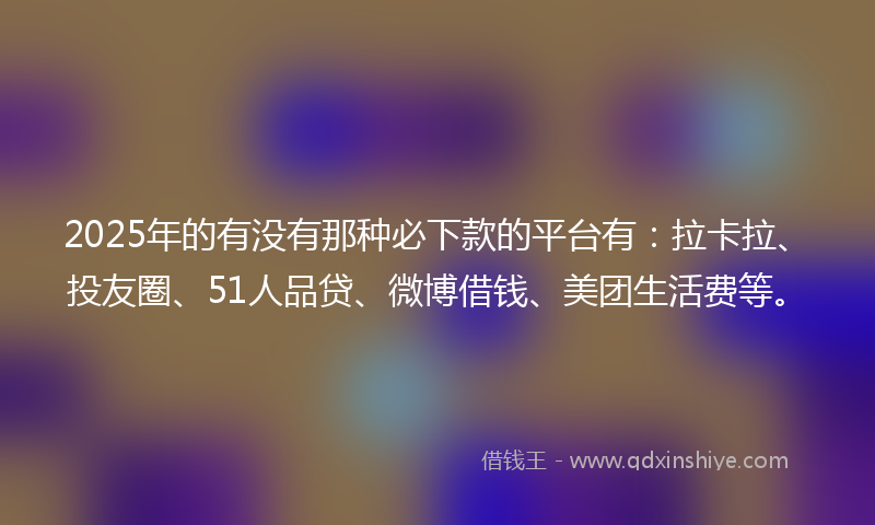 2025年的有没有那种必下款的平台有：拉卡拉、投友圈、51人品贷、微博借钱、美团生活费等。