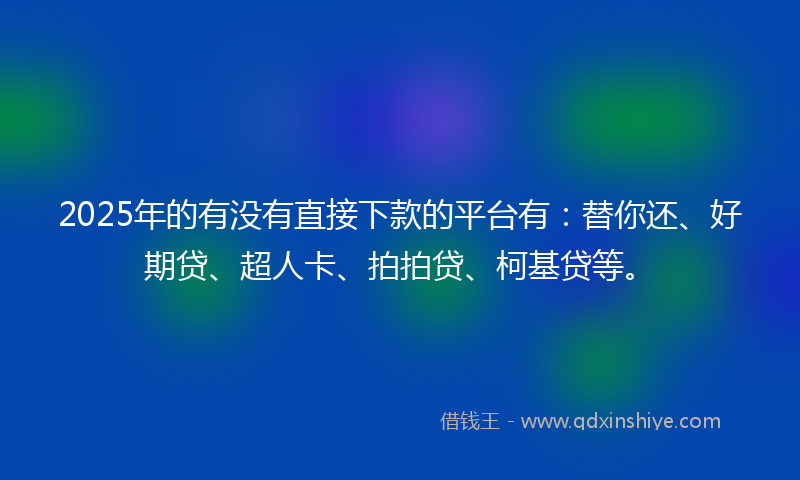 2025年的有没有直接下款的平台有：替你还、好期贷、超人卡、拍拍贷、柯基贷等。