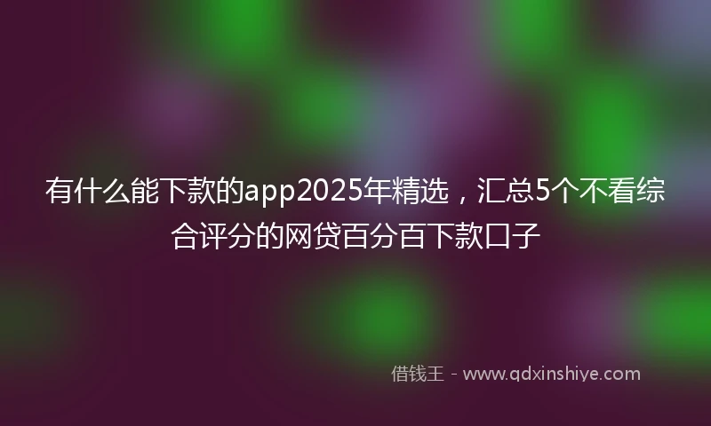 有什么能下款的app2025年精选，汇总5个不看综合评分的网贷百分百下款口子