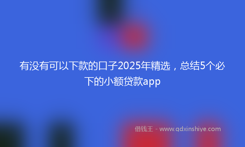 有没有可以下款的口子2025年精选，总结5个必下的小额贷款app