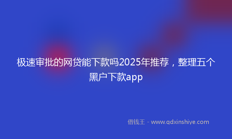 极速审批的网贷能下款吗2025年推荐，整理五个黑户下款app