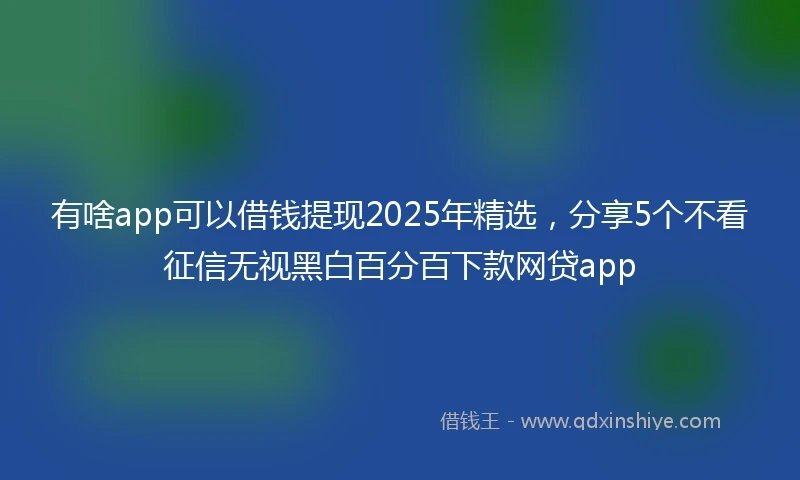 有啥app可以借钱提现2025年精选，分享5个不看征信无视黑白百分百下款网贷app