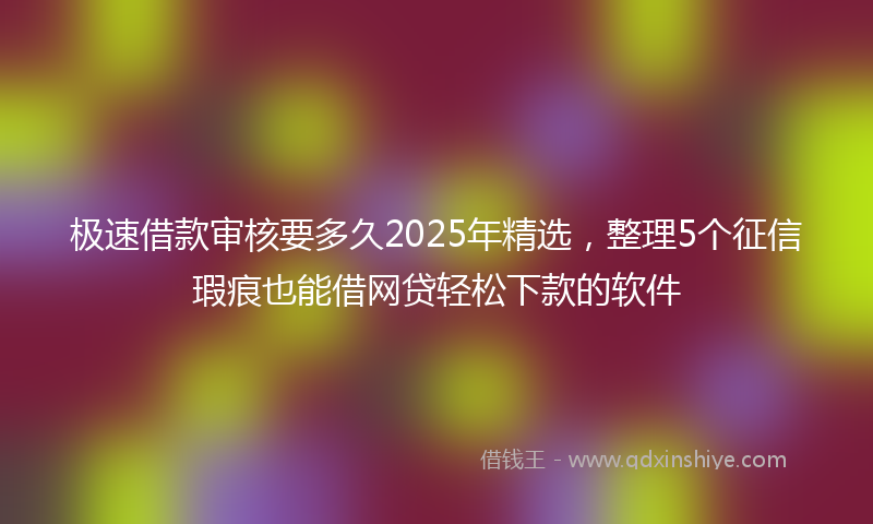 极速借款审核要多久2025年精选，整理5个征信瑕疵也能借网贷轻松下款的软件