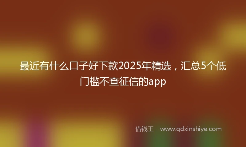 最近有什么口子好下款2025年精选，汇总5个低门槛不查征信的app