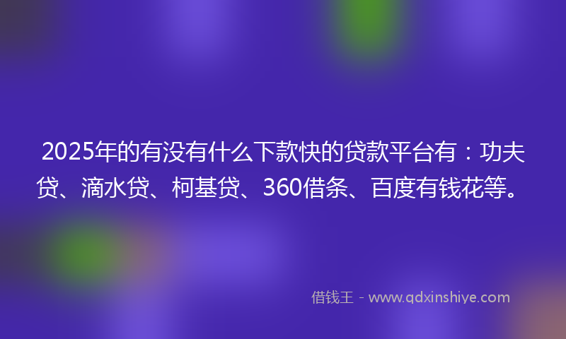2025年的有没有什么下款快的贷款平台有：功夫贷、滴水贷、柯基贷、360借条、百度有钱花等。