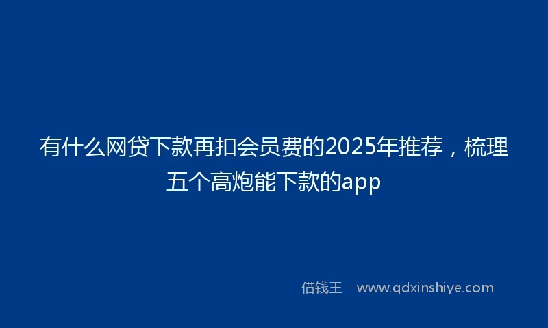 有什么网贷下款再扣会员费的2025年推荐，梳理五个高炮能下款的app
