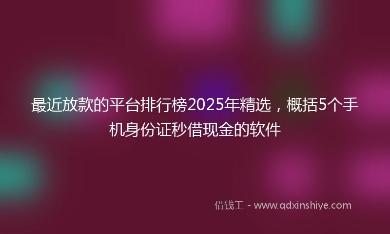 最近放款的平台排行榜2025年精选,概括5个手机身份证秒借现金的软件