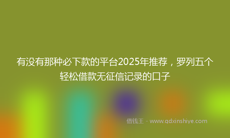 有没有那种必下款的平台2025年推荐，罗列五个轻松借款无征信记录的口子