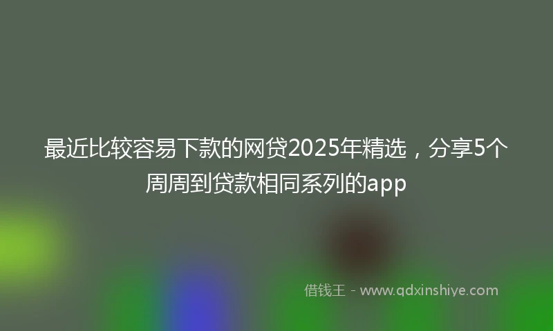 最近比较容易下款的网贷2025年精选，分享5个周周到贷款相同系列的app