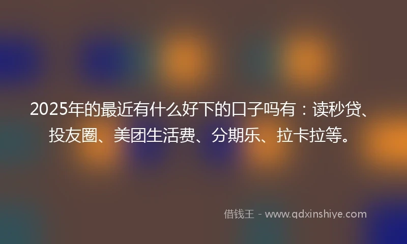 2025年的最近有什么好下的口子吗有：读秒贷、投友圈、美团生活费、分期乐、拉卡拉等。