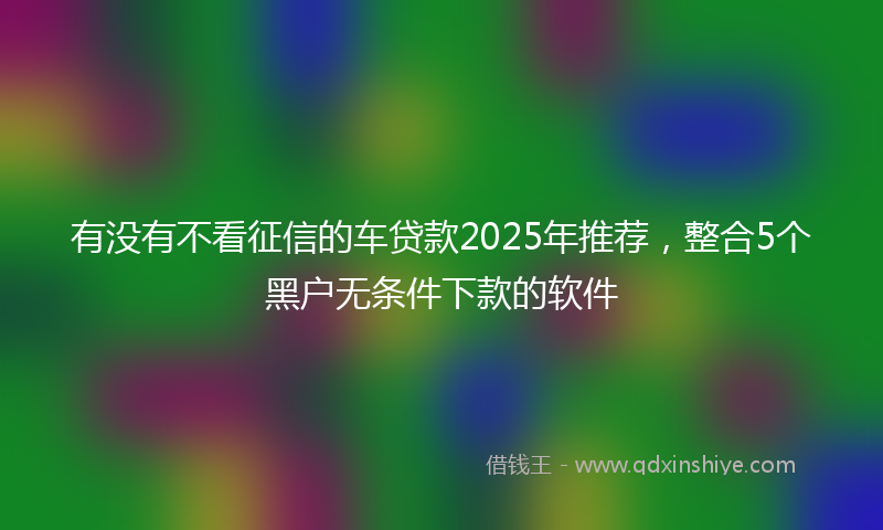 有没有不看征信的车贷款2025年推荐，整合5个黑户无条件下款的软件