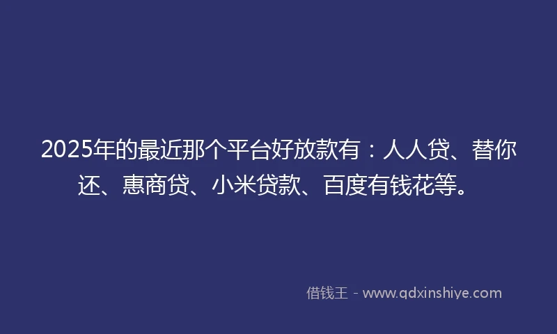 2025年的最近那个平台好放款有:人人贷、替你还、惠商贷、小米贷款、百度有钱花等。