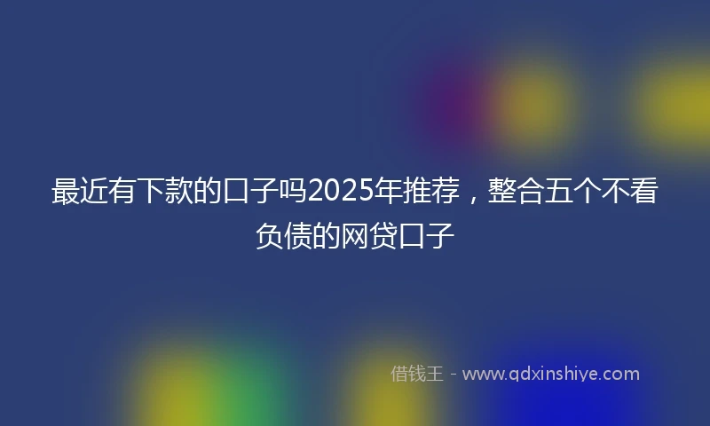 最近有下款的口子吗2025年推荐，整合五个不看负债的网贷口子