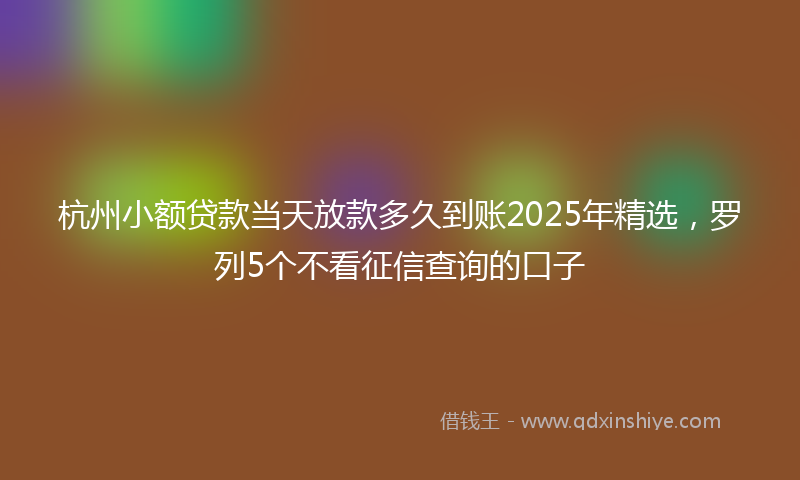 杭州小额贷款当天放款多久到账2025年精选，罗列5个不看征信查询的口子
