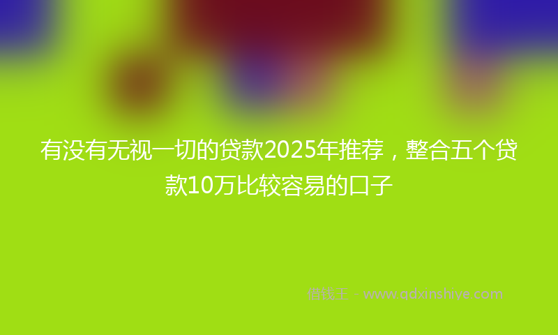有没有无视一切的贷款2025年推荐，整合五个贷款10万比较容易的口子