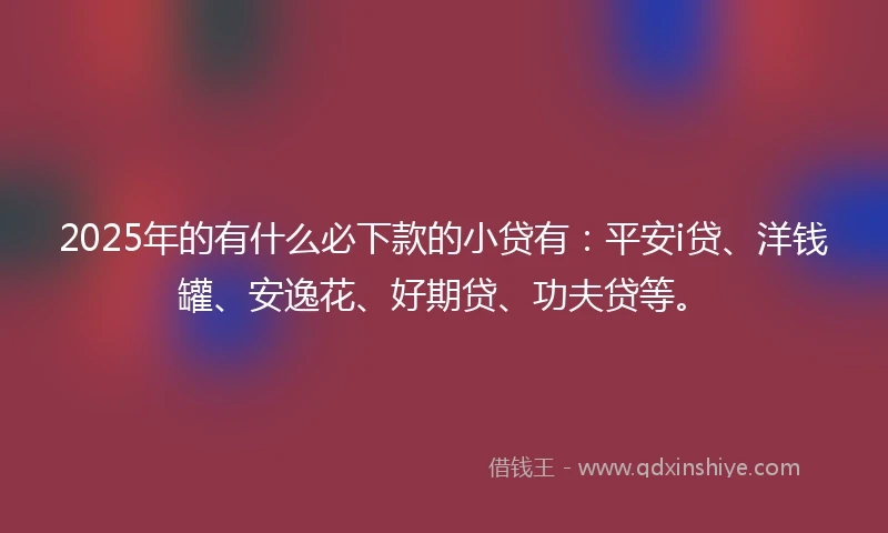 2025年的有什么必下款的小贷有：平安i贷、洋钱罐、安逸花、好期贷、功夫贷等。