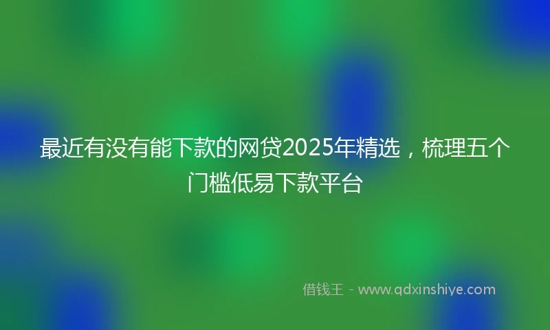最近有没有能下款的网贷2025年精选，梳理五个门槛低易下款平台
