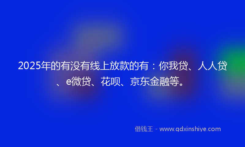 2025年的有没有线上放款的有:你我贷、人人贷、e微贷、花呗、京东金融等。